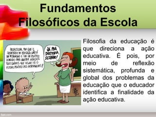 Fundamentos
Filosóficos da Escola
Filosofia da educação é
que direciona a ação
educativa. É pois, por
meio de reflexão
sistemática, profunda e
global dos problemas da
educação que o educador
identifica a finalidade da
ação educativa.
 