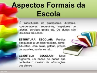 É constituídas de professores, diretores,
coordenadores, secretários, inspetores de
alunos, serviços gerais etc. Os alunos são
divididos em séries.
Aspectos Formais da
Escola
ESTRUTURA ESCOLAR: Prédios
adequadas a um bom trabalho, como
educativo, com salas, galpão, praças
de esportes, sanitários etc.
CLIENTELA ESCOLAR: Deve
organizar um banco de dados que
contenha o máximo de informações
dos alunos
 