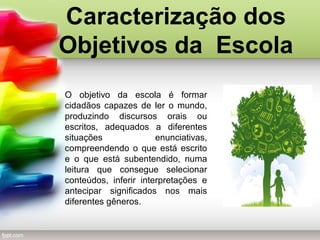 Caracterização dos
Objetivos da Escola
O objetivo da escola é formar
cidadãos capazes de ler o mundo,
produzindo discursos orais ou
escritos, adequados a diferentes
situações enunciativas,
compreendendo o que está escrito
e o que está subentendido, numa
leitura que consegue selecionar
conteúdos, inferir interpretações e
antecipar significados nos mais
diferentes gêneros.
 