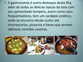 • A gastronomía é outro destaque desta ilha,
  além de todas as delícias típicas da baia com
  seu apimentado tempero, assim como seus
  freqüentadores, tem um cardápio eclético,
  onde se encontra desde sushis até
  churrascarías, pizzarías e bares que servem
  sabrosas comidas caseiras.
 
