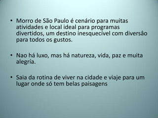 • Morro de São Paulo é cenário para muitas
  atividades e local ideal para programas
  divertidos, um destino inesquecível com diversâo
  para todos os gustos.

• Nao há luxo, mas há natureza, vida, paz e muita
  alegría.

• Saia da rotina de viver na cidade e viaje para um
  lugar onde só tem belas paisagens
 