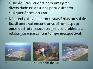 • O sul de Brasil cuenta com uma gran
  diversidade de destinos para visitar en
  cualquer época do ano.
• Não tenha dúvida e tome suas férias no sul de
  Brasil onde vai encontrar você um espaço
  onde desfrutar, esquecer_se dos problemas,
  relaxar_se e passar um tempo inesquecivel.




•             Rio Grande do Sul
 