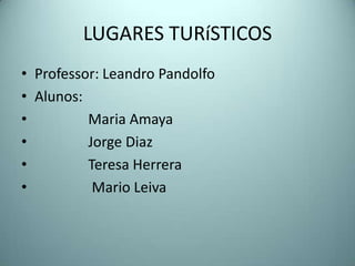 LUGARES TURíSTICOS
• Professor: Leandro Pandolfo
• Alunos:
•         Maria Amaya
•         Jorge Diaz
•         Teresa Herrera
•          Mario Leiva
 