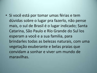• Si você está por tomar umas férias e tem
  dúvidas sobre o lugar pra fazerlo, não pense
  mais, o sul de Brasil é o lugar indicado; Santa
  Catarina, São Paulo e Río Grande do Sul los
  esperam a você e a sua familia, para
  brindarles todas as belezas naturais, com uma
  vegetação exuberante e belas praias que
  convidam a sonhar e viver um mundo de
  maravilhas.
 