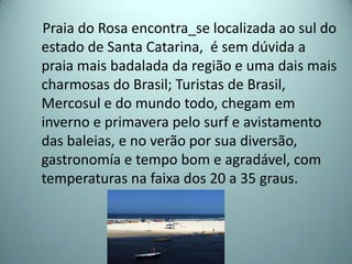 Praia do Rosa encontra_se localizada ao sul do
estado de Santa Catarina, é sem dúvida a
praia mais badalada da região e uma dais mais
charmosas do Brasil; Turistas de Brasil,
Mercosul e do mundo todo, chegam em
inverno e primavera pelo surf e avistamento
das baleias, e no verão por sua diversão,
gastronomía e tempo bom e agradável, com
temperaturas na faixa dos 20 a 35 graus.
 