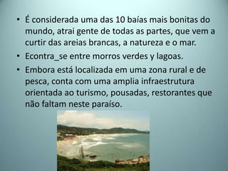 • É considerada uma das 10 baías mais bonitas do
  mundo, atrai gente de todas as partes, que vem a
  curtir das areias brancas, a natureza e o mar.
• Econtra_se entre morros verdes y lagoas.
• Embora está localizada em uma zona rural e de
  pesca, conta com uma amplia infraestrutura
  orientada ao turismo, pousadas, restorantes que
  não faltam neste paraíso.
 