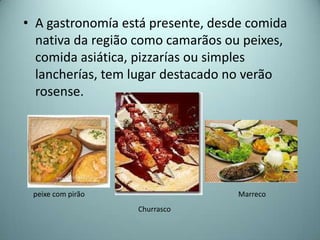 • A gastronomía está presente, desde comida
  nativa da região como camarãos ou peixes,
  comida asiática, pizzarías ou simples
  lancherías, tem lugar destacado no verão
  rosense.




 peixe com pirão                   Marreco
                   Churrasco
 