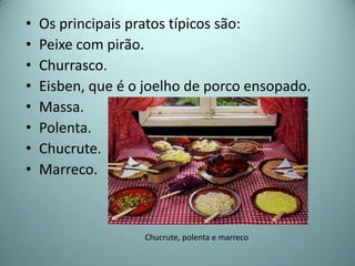 •   Os principais pratos típicos são:
•   Peixe com pirão.
•   Churrasco.
•   Eisben, que é o joelho de porco ensopado.
•   Massa.
•   Polenta.
•   Chucrute.
•   Marreco.



                   Chucrute, polenta e marreco
 