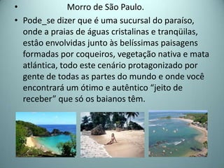 •              Morro de São Paulo.
• Pode_se dizer que é uma sucursal do paraíso,
  onde a praias de águas cristalinas e tranqüilas,
  estâo envolvidas junto às belíssimas paisagens
  formadas por coqueiros, vegetação nativa e mata
  atlántica, todo este cenário protagonizado por
  gente de todas as partes do mundo e onde você
  encontrará um ótimo e autêntico “jeito de
  receber” que só os baianos têm.
 