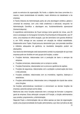 posta na estrutura da organização. No fundo, o objetivo das duas correntes é o
mesmo: maior produtividade do trabalho, maior eficiência do trabalhador e da
empresa.
A Teoria Clássica da Administração partiu de uma abordagem sintética, global e
universal da empresa, com uma visão anatômica e estrutural, enquanto na
Administração Científica a abordagem era, fundamentalmente operacional
(homem/máquina).
A experiência administrativa de Fayol começa como gerente de minas, aos 25
anos e prossegue na Compagnie Comantry Fourchambault et Decazeville, aos 47
anos, uma empresa em difícil situação, que ele administra com grande eficiência
e, em 1918, entrega ao seu sucessor em situação de notável estabilidade.
Exatamente como Taylor, Fayol procurou demonstrar que, com previsão científica
e métodos adequados de gerência, os resultados desejados podem ser
alcançados.
Sua teoria da Administração está basicamente contida na proposição de que toda
empresa pode ser dividida em seis grupos de funções, a saber:
   Funções técnicas, relacionadas com a produção de bens e serviços da
   empresa.
   Funções comerciais, relacionadas com a compra e venda.
   Funções financeiras, relacionadas com a procura e gerência de capitais.
   Funções de segurança, relacionadas com a proteção e preservação dos bens
   e das pessoas.
   Funções contábeis, relacionadas com os inventários, registros, balanços e
   estatísticas.
   Funções administrativas, relacionadas com a integração de cúpula das outras
   cinco funções.
As funções administrativas coordenam e sincronizam as demais funções da
empresa, pairando sempre acima delas.
Nenhuma das cinco funções essenciais tem o encargo de formular o programa
geral da empresa. Essa atribuição compete à 6ª função, a função administrativa
que constitui, propriamente, a Administração.
Segundo Fayol, a Administração não se refere apenas ao topo da organização:
existe uma proporcionalidade da função administrativa, que não é privativa da alta
                                                                                10
 
