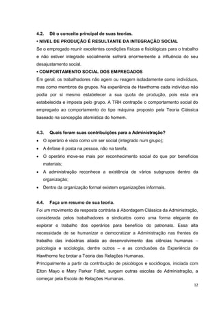4.2.   Dê o conceito principal de suas teorias.
• NIVEL DE PRODUÇÃO É RESULTANTE DA INTEGRAÇÃO SOCIAL
Se o empregado reunir excelentes condições físicas e fisiológicas para o trabalho
e não estiver integrado socialmente sofrerá enormemente a influência do seu
desajustamento social.
• COMPORTAMENTO SOCIAL DOS EMPREGADOS
Em geral, os trabalhadores não agem ou reagem isoladamente como indivíduos,
mas como membros de grupos. Na experiência de Hawthorne cada indivíduo não
podia por si mesmo estabelecer a sua quota de produção, pois esta era
estabelecida e imposta pelo grupo. A TRH contrapõe o comportamento social do
empregado ao comportamento do tipo máquina proposto pela Teoria Clássica
baseado na concepção atomística do homem.


4.3.   Quais foram suas contribuições para a Administração?
   O operário é visto como um ser social (integrado num grupo);
   A ênfase é posta na pessoa, não na tarefa;
   O operário move-se mais por reconhecimento social do que por benefícios
   materiais;
   A administração reconhece a existência de vários subgrupos dentro da
   organização;
   Dentro da organização formal existem organizações informais.


4.4.   Faça um resumo de sua teoria.
Foi um movimento de resposta contrária à Abordagem Clássica da Administração,
considerada pelos trabalhadores e sindicatos como uma forma elegante de
explorar o trabalho dos operários para benefício do patronato. Essa alta
necessidade de se humanizar e democratizar a Administração nas frentes de
trabalho das indústrias aliada ao desenvolvimento das ciências humanas –
psicologia e sociologia, dentre outros – e as conclusões da Experiência de
Hawthorne fez brotar a Teoria das Relações Humanas.
Principalmente a partir da contribuição de psicólogos e sociólogos, iniciada com
Elton Mayo e Mary Parker Follet, surgem outras escolas de Administração, a
começar pela Escola de Relações Humanas.
                                                                              12
 