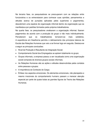 Na terceira fase, os pesquisadores se preocuparam com as relações entre
funcionários e os entrevistaram para conhecer suas opiniões, pensamentos e
atitudes acerca de punições aplicadas pelos superiores e pagamentos,
descobriram uma espécie de organização informal dentro da organização que se
manifestava por padrões formados pelos próprios trabalhadores.
Na quarta fase, os pesquisadores analisaram a organização informal, fizeram
pagamentos de acordo com a produção do grupo e não mais individualmente.
Perceberam      que     os    trabalhadores   tornaram-se    mais   solidários.
A experiência em Hawthorne permitiu o delineamento dos princípios básicos da
Escola das Relações Humanas que veio a se formar logo em seguida. Destaca-se
a seguir as principais conclusões:
   Nível de Produção é Resultante da Integração Social;
   Comportamento Social dos Empregados se apóiam totalmente no grupo;
   Grupos informais, a empresa passou a ser visualizada como uma organização
   social composta de diversos grupos sociais informais;
   As Relações Humanas são as ações e atitudes desenvolvidas pelos contatos
   entre pessoas e grupos;
   A importância do Conteúdo do Cargo;
   Ênfase nos aspectos emocionais. Os elementos emocionais, não planejados e
   mesmo irracionais do comportamento humano passam a merecer atenção
   especial por parte de quase todas as grandes figuras da Teoria das Relações
   Humanas.




                                                                            14
 