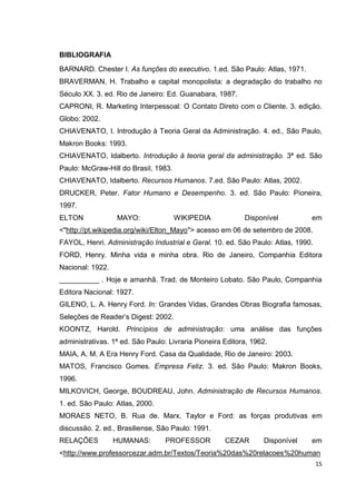 BIBLIOGRAFIA
BARNARD. Chester I. As funções do executivo. 1.ed. São Paulo: Atlas, 1971.
BRAVERMAN, H. Trabalho e capital monopolista: a degradação do trabalho no
Século XX. 3. ed. Rio de Janeiro: Ed. Guanabara, 1987.
CAPRONI, R. Marketing Interpessoal: O Contato Direto com o Cliente. 3. edição.
Globo: 2002.
CHIAVENATO, I. Introdução à Teoria Geral da Administração. 4. ed., São Paulo,
Makron Books: 1993.
CHIAVENATO, Idalberto. Introdução à teoria geral da administração. 3ª ed. São
Paulo: McGraw-Hill do Brasil, 1983.
CHIAVENATO, Idalberto. Recursos Humanos. 7.ed. São Paulo: Atlas, 2002.
DRUCKER, Peter. Fator Humano e Desempenho. 3. ed. São Paulo: Pioneira,
1997.
ELTON             MAYO:               WIKIPEDIA            Disponível         em
<"http://pt.wikipedia.org/wiki/Elton_Mayo"> acesso em 06 de setembro de 2008.
FAYOL, Henri. Administração Industrial e Geral. 10. ed. São Paulo: Atlas, 1990.
FORD, Henry. Minha vida e minha obra. Rio de Janeiro, Companhia Editora
Nacional: 1922.
__________ . Hoje e amanhã. Trad. de Monteiro Lobato. São Paulo, Companhia
Editora Nacional: 1927.
GILENO, L. A. Henry Ford. In: Grandes Vidas, Grandes Obras Biografia famosas,
Seleções de Reader’s Digest: 2002.
KOONTZ, Harold. Princípios de administração: uma análise das funções
administrativas. 1ª ed. São Paulo: Livraria Pioneira Editora, 1962.
MAIA, A. M. A Era Henry Ford. Casa da Qualidade, Rio de Janeiro: 2003.
MATOS, Francisco Gomes. Empresa Feliz. 3. ed. São Paulo: Makron Books,
1996.
MILKOVICH, George, BOUDREAU, John. Administração de Recursos Humanos.
1. ed. São Paulo: Atlas, 2000.
MORAES NETO, B. Rua de. Marx, Taylor e Ford: as forças produtivas em
discussão. 2. ed., Brasiliense, São Paulo: 1991.
RELAÇÕES          HUMANAS:        PROFESSOR          CEZAR       Disponível   em
<http://www.professorcezar.adm.br/Textos/Teoria%20das%20relacoes%20human
                                                                                  15
 