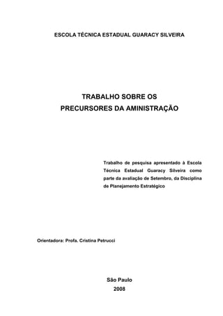 ESCOLA TÉCNICA ESTADUAL GUARACY SILVEIRA




                     TRABALHO SOBRE OS
           PRECURSORES DA AMINISTRAÇÃO




                               Trabalho de pesquisa apresentado à Escola
                               Técnica Estadual Guaracy Silveira como
                               parte da avaliação de Setembro, da Disciplina
                               de Planejamento Estratégico




Orientadora: Profa. Cristina Petrucci




                                 São Paulo
                                    2008
 