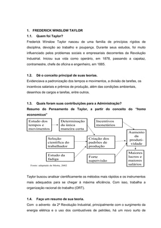 1. FREDERICK WINSLOW TAYLOR
1.1.   Quem foi Taylor?
Frederick Winslow Taylor nasceu de uma família de princípios rígidos de
disciplina, devoção ao trabalho e poupança. Durante seus estudos, foi muito
influenciado pelos problemas sociais e empresariais decorrentes da Revolução
Industrial. Iniciou sua vida como operário, em 1878, passando a capataz,
contramestre, chefe de oficina e engenheiro, em 1885.


1.2.   Dê o conceito principal de suas teorias.
Evidenciava a padronização dos tempos e movimentos, a divisão de tarefas, os
incentivos salariais e prêmios de produção, além das condições ambientais,
desenhos de cargos e tarefas, entre outros.


1.3.   Quais foram suas contribuições para a Administração?
Resumo do Pensamento de Taylor, a partir do conceito do “homo
economicus”
 Estudo dos               Determinação        Incentivos
 tempos e                 da única            monetários
 movimentos               maneira certa
                                                                    Aumento
                                                                       da
                Seleção                   Criação dos               produti-
                científica do             padrões de                 vidade
                trabalhador               produção

                                                                    Maiores
                Estudo da                                           lucros e
                                          Forte
                fadiga                                              maiores
                                          supervisão
  Fonte: adaptado de Motta, 2002                                    salários


Taylor buscou analisar cientificamente os métodos mais rápidos e os instrumentos
mais adequados para se chegar à máxima eficiência. Com isso, trabalha a
organização racional do trabalho (ORT).


1.4.   Faça um resumo de sua teoria.
Com o advento da 2ª Revolução Industrial, principalmente com o surgimento da
energia elétrica e o uso dos combustíveis de petróleo, há um novo surto de
 