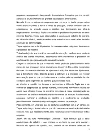 progresso, acompanhado da expansão do capitalismo financeiro, que viria permitir
a criação e o funcionamento de grandes organizações empresariais.
Naquela época, o sistema de pagamento era por peça ou tarefa, o que muitas
vezes levava o patrão a forçar o ritmo de produção, criando conflitos com os
empregados, ou levando esses a reações que terminavam por afetá-la
negativamente. Isso levou Taylor a examinar o problema da produção em seus
mínimos detalhes. Iniciou suas observações e estudos pelo trabalho do operário,
no ―chão da fábrica‖, tendo posteriormente estendido suas conclusões também
aos níveis de administração.
Taylor registrou cerca de 50 patentes de invenções sobre máquinas, ferramentas
e processos de trabalho.
Trabalhando junto aos operários, no nível de execução, realizou uma paciente
análise das tarefas individuais, decompondo seus movimentos e processos de
aperfeiçoando-os e racionalizando-os gradativamente.
Chegou à conclusão de que o operário médio produzia potencialmente muito
menos do que era capaz, com o equipamento disponível. Daí, a idéia mecanicista
de fazer com que o trabalhador se ajustasse à máquina. Observou, igualmente,
que o trabalhador mais diligente perdia o estímulo e o interesse ao receber
remuneração igual ao que produzia menos e concluiu pela necessidade de criar
condições para pagar mais ao operário que produzisse mais.
Ao abordar a questão dos tempos e movimentos, a idéia de Taylor era a de
eliminar os desperdícios do esforço humano, substituindo movimentos inúteis por
outros mais eficazes, treinar os operários com vistas à maior especialização, de
acordo com as tarefas e estabelecimento de normas de atuação. Paralelamente,
procurava melhorar a eficiência do operário e o rendimento da produção,
permitindo maior remuneração (prêmios) pelo aumento da produção.
Posteriormente, em uma fase que se costuma caracterizar com o 2º período de
Taylor, este chegou à conclusão de que não bastava a racionalização do trabalho
operário, mas, que necessariamente, essa racionalização deveria abranger toda a
empresa.
Assim, em seu livro ―Administração Científica‖, Taylor concluiu que a baixa
produtividade do trabalho – que chegava a um terço do que seria normal –
decorria não apenas do operário, mas, também de um sistema defeituoso de
                                                                               5
 