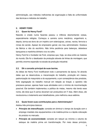 administração, aos métodos ineficientes de organização e falta de uniformidade
das técnicas e métodos de trabalho.




2. HENRY FORD
2.1.   Quem foi Henry Ford?
Nascido e criado numa fazenda passou a infância desmontando coisas,
especialmente relógios. Começou a carreira como mecânico, engenheiro e,
depois, tornou-se dono de um império com siderúrgicas, usinas, navios, ferrovia e
minas de carvão. Apesar de empresário genial, era mau administrador. Gostava
da fábrica e não do escritório. Não tinha paciência para balanços, detestava
banqueiros e mantinha dinheiro vivo no cofre.
Henry Ford foi o fundador da Ford, empresa que, hoje, se situa entre as maiores
do mundo. Ele foi o idealizador da produção através de linhas de montagem, que
permitiu enorme expansão na escala da produção industrial.


2.2.   Dê o conceito principal de suas teorias.
As idéias de Henry Ford modificaram todo o pensamento da época, foi através
delas que se desenvolveu a mecanização do trabalho, produção em massa,
padronização do maquinário e do equipamento, e por conseqüência dos produtos,
forte segregação do trabalho manual em relação ao braçal, o operário não
precisava pensar, apenas fazer suas atividades com o mínimo de movimentação
possível. Ele também implementou a política de metas, mesmo não tendo esse
nome, ele dizia que X carros deveriam ser produzidos em Y dias. Além disso, ele
revolucionou o tratamento aos trabalhadores, pois melhorou seus salários.


2.3.   Quais foram suas contribuições para a Administração?
Adotou três princípios básicos:
   Princípio de intensificação: consiste em diminuir o tempo de duração com o
   emprego imediato dos equipamentos e da matéria-prima e a rápida colocação
   do produto no mercado.
   Princípio da economicidade: consiste em reduzir ao mínimo o volume do
   estoque da matéria prima em transformação. Por meio desse princípio,
                                                                                6
 