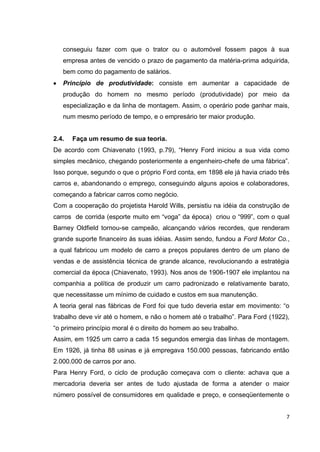 conseguiu fazer com que o trator ou o automóvel fossem pagos à sua
   empresa antes de vencido o prazo de pagamento da matéria-prima adquirida,
   bem como do pagamento de salários.
   Princípio de produtividade: consiste em aumentar a capacidade de
   produção do homem no mesmo período (produtividade) por meio da
   especialização e da linha de montagem. Assim, o operário pode ganhar mais,
   num mesmo período de tempo, e o empresário ter maior produção.


2.4.   Faça um resumo de sua teoria.
De acordo com Chiavenato (1993, p.79), ―Henry Ford iniciou a sua vida como
simples mecânico, chegando posteriormente a engenheiro-chefe de uma fábrica‖.
Isso porque, segundo o que o próprio Ford conta, em 1898 ele já havia criado três
carros e, abandonando o emprego, conseguindo alguns apoios e colaboradores,
começando a fabricar carros como negócio.
Com a cooperação do projetista Harold Wills, persistiu na idéia da construção de
carros de corrida (esporte muito em ―voga‖ da época) criou o ―999‖, com o qual
Barney Oldfield tornou-se campeão, alcançando vários recordes, que renderam
grande suporte financeiro às suas idéias. Assim sendo, fundou a Ford Motor Co.,
a qual fabricou um modelo de carro a preços populares dentro de um plano de
vendas e de assistência técnica de grande alcance, revolucionando a estratégia
comercial da época (Chiavenato, 1993). Nos anos de 1906-1907 ele implantou na
companhia a política de produzir um carro padronizado e relativamente barato,
que necessitasse um mínimo de cuidado e custos em sua manutenção.
A teoria geral nas fábricas de Ford foi que tudo deveria estar em movimento: ―o
trabalho deve vir até o homem, e não o homem até o trabalho‖. Para Ford (1922),
―o primeiro princípio moral é o direito do homem ao seu trabalho.
Assim, em 1925 um carro a cada 15 segundos emergia das linhas de montagem.
Em 1926, já tinha 88 usinas e já empregava 150.000 pessoas, fabricando então
2.000.000 de carros por ano.
Para Henry Ford, o ciclo de produção começava com o cliente: achava que a
mercadoria deveria ser antes de tudo ajustada de forma a atender o maior
número possível de consumidores em qualidade e preço, e conseqüentemente o


                                                                                7
 