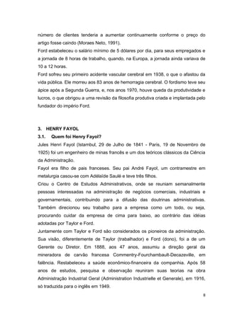 número de clientes tenderia a aumentar continuamente conforme o preço do
artigo fosse caindo (Moraes Neto, 1991).
Ford estabeleceu o salário mínimo de 5 dólares por dia, para seus empregados e
a jornada de 8 horas de trabalho, quando, na Europa, a jornada ainda variava de
10 a 12 horas.
Ford sofreu seu primeiro acidente vascular cerebral em 1938, o que o afastou da
vida pública. Ele morreu aos 83 anos de hemorragia cerebral. O fordismo teve seu
ápice após a Segunda Guerra, e, nos anos 1970, houve queda da produtividade e
lucros, o que obrigou a uma revisão da filosofia produtiva criada e implantada pelo
fundador do império Ford.




3. HENRY FAYOL
3.1.   Quem foi Henry Fayol?
Jules Henri Fayol (Istambul, 29 de Julho de 1841 - Paris, 19 de Novembro de
1925) foi um engenheiro de minas francês e um dos teóricos clássicos da Ciência
da Administração.
Fayol era filho de pais franceses. Seu pai André Fayol, um contramestre em
metalurgia casou-se com Adélaïde Saulé e teve três filhos.
Criou o Centro de Estudos Administrativos, onde se reuniam semanalmente
pessoas interessadas na administração de negócios comerciais, industriais e
governamentais, contribuindo para a difusão das doutrinas administrativas.
Também direcionou seu trabalho para a empresa como um todo, ou seja,
procurando cuidar da empresa de cima para baixo, ao contrário das idéias
adotadas por Taylor e Ford.
Juntamente com Taylor e Ford são considerados os pioneiros da administração.
Sua visão, diferentemente de Taylor (trabalhador) e Ford (dono), foi a de um
Gerente ou Diretor. Em 1888, aos 47 anos, assumiu a direção geral da
mineradora de carvão francesa Commentry-Fourchambault-Decazeville, em
falência. Restabeleceu a saúde econômico-financeira da companhia. Após 58
anos de estudos, pesquisa e observação reuniram suas teorias na obra
Administração Industrial Geral (Administration Industrielle et Generale), em 1916,
só traduzida para o inglês em 1949.
                                                                                  8
 