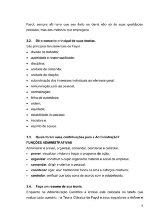 Fayol, sempre afirmava que seu êxito se devia não só às suas qualidades
pessoais, mas aos métodos que empregava.


3.2.   Dê o conceito principal de suas teorias.
São princípios fundamentais de Fayol:
   divisão de trabalho;
   autoridade e responsabilidade;
   disciplina;
   unidade de comando;
   unidade de direção;
   subordinação dos interesses individuais ao interesse geral;
   remuneração justa ao pessoal;
   centralização;
   linha de autoridade;
   ordem;
   equidade;
   estabilidade do pessoal;
   iniciativa e
   espírito de equipe.


3.3.   Quais foram suas contribuições para a Administração?
FUNÇÕES ADMINISTRATIVAS
Administrar é prever, organizar, comandar, coordenar e controlar.
   prever: visualizar o futuro e traçar o programa de ação;
   organizar: constituir o duplo organismo material e social da empresa;
   comandar: dirigir e orientar o pessoal;
   coordenar: ligar, unir, harmonizar todos os atos e esforços coletivos;
   controlar: verificar que tudo corra de acordo com o estabelecido.


3.4.   Faça um resumo de sua teoria.
Enquanto na Administração Científica a ênfase está colocada na tarefa que
realiza cada operário, na Teoria Clássica de Fayol e seus seguidores a ênfase é

                                                                              9
 