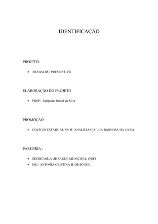 IDENTIFICAÇÃO




PROJETO:

  •   TRABALHO PREVENTIVO




ELABORAÇÃO DO PROJETO

  •   PROF: Eurípedes Imbaé da Silva




PROMOÇÃO:

  •   COLÉGIO ESTADUAL PROF. ANALICIA CECILIA BARBOSA DA SILVA




PARCERIA :

  •   SECRETARIA DE SAUDE MUNICIPAL (PSF)
  •   DRª.: ANTONIA CRISTINA B. DE SOUSA
 