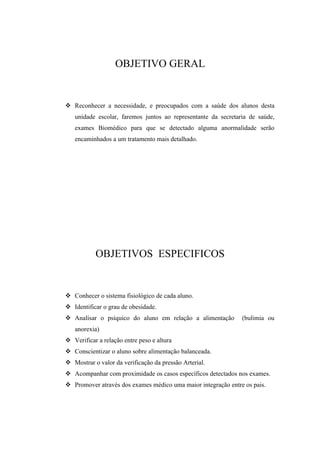 OBJETIVO GERAL


 Reconhecer a necessidade, e preocupados com a saúde dos alunos desta
   unidade escolar, faremos juntos ao representante da secretaria de saúde,
   exames Biomédico para que se detectado alguma anormalidade serão
   encaminhados a um tratamento mais detalhado.




           OBJETIVOS ESPECIFICOS


 Conhecer o sistema fisiológico de cada aluno.
 Identificar o grau de obesidade.
 Analisar o psíquico do aluno em relação a alimentação        (bulimia ou
   anorexia)
 Verificar a relação entre peso e altura
 Conscientizar o aluno sobre alimentação balanceada.
 Mostrar o valor da verificação da pressão Arterial.
 Acompanhar com proximidade os casos específicos detectados nos exames.
 Promover através dos exames médico uma maior integração entre os pais.
 