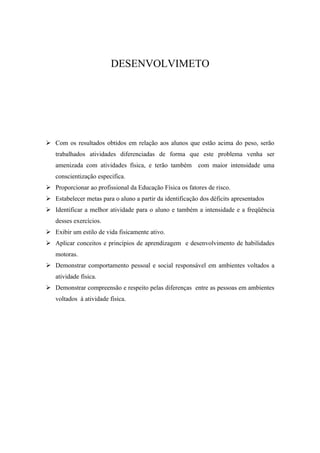 DESENVOLVIMETO




 Com os resultados obtidos em relação aos alunos que estão acima do peso, serão
   trabalhados atividades diferenciadas de forma que este problema venha ser
   amenizada com atividades física, e terão também com maior intensidade uma
   conscientização especifica.
 Proporcionar ao profissional da Educação Física os fatores de risco.
 Estabelecer metas para o aluno a partir da identificação dos déficits apresentados
 Identificar a melhor atividade para o aluno e também a intensidade e a freqüência
   desses exercícios.
 Exibir um estilo de vida fisicamente ativo.
 Aplicar conceitos e princípios de aprendizagem e desenvolvimento de habilidades
   motoras.
 Demonstrar comportamento pessoal e social responsável em ambientes voltados a
   atividade física.
 Demonstrar compreensão e respeito pelas diferenças entre as pessoas em ambientes
   voltados à atividade física.
 