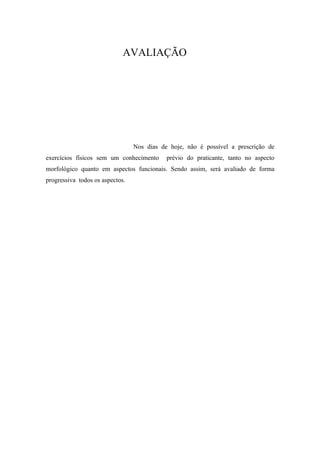 AVALIAÇÃO




                                 Nos dias de hoje, não é possível a prescrição de
exercícios físicos sem um conhecimento      prévio do praticante, tanto no aspecto
morfológico quanto em aspectos funcionais. Sendo assim, será avaliado de forma
progressiva todos os aspectos.
 