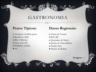 GASTRONOMIA
Pratos Típicos:

Doces Regionais:

Ameijoas à bulhão pato;
● Bacalhau à Brás
● Bife à Marrare
● Iscas com elas
● Sardinha Assada;
● etc

● Areias

●

de Cascais
● Bolo Rei
● Queijadas de Sintra
● Pastéis de Nata/Belém
● Pudim Flan
● Pastéis de Belém

Imagens →

 