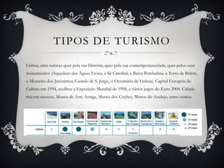 TIPOS DE TURISMO
Lisboa, atrai turistas quer pela sua História, quer pela sua contemporaneidade, quer pelos seus
monumentos (Aqueduto das Águas Livres, a Sé Catedral, a Baixa Pombalina, a Torre de Belém,
o Mosteiro dos Jerónimos, Castelo de S. Jorge, o Oceanário de Lisboa). Capital Europeia da
Cultura em 1994, acolheu a Exposição Mundial de 1998, e vários jogos do Euro 2004. Cidade

rica em museus, Museu de Arte Antiga, Museu dos Coches, Museu do Azulejo, entre outros.

 