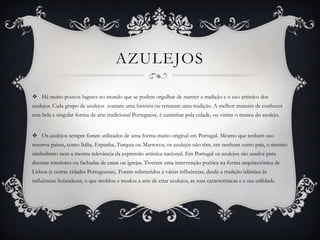 AZULEJOS
 Há muito poucos lugares no mundo que se podem orgulhar de manter a tradição e o uso artístico dos
azulejos. Cada grupo de azulejos contam uma história ou retratam uma tradição. A melhor maneira de conhecer
esta bela e singular forma de arte tradicional Portuguesa, é caminhar pela cidade, ou visitar o museu do azulejo.

 Os azulejos sempre foram utilizados de uma forma muito original em Portugal. Mesmo que tenham uso
noutros países, como Itália, Espanha, Turquia ou Marrocos, os azulejos não têm, em nenhum outro país, o mesmo
simbolismo nem a mesma relevância da expressão artística nacional. Em Portugal os azulejos são usados para
decorar interiores ou fachadas de casas ou igrejas. Tiveram uma intervenção poética na forma arquitectónica de
Lisboa (e outras cidades Portuguesas). Foram submetidos a várias influências, desde a tradição islâmica às
influências holandesas, o que moldou e mudou a arte de criar azulejos, as suas características e a sua utilidade.

 