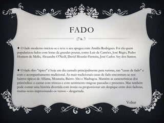 FADO
♦ O fado moderno iniciou-se e teve o seu apogeu com Amália Rodrigues. Foi ela quem
popularizou fados com letras de grandes poetas, como Luís de Camões, José Régio, Pedro
Homem de Mello, Alexandre O’Neill, David Mourão-Ferreira, José Carlos Ary dos Santos.

♦ O fado dito "típico" é hoje em dia cantado principalmente para turistas, nas "casas de fado" e
com o acompanhamento tradicional. As mais tradicionais casas de fado encontram-se nos
bairros típicos de Alfama, Mouraria, Bairro Alto e Madragoa. Mantém as características dos
primórdios: o cantar com tristeza e com sentimento mágoas passadas e presentes. Mas também
pode contar uma história divertida com ironia ou proporcionar um despique entre dois fadistas,
muitas vezes improvisando os versos – desgarrada.

Voltar

 