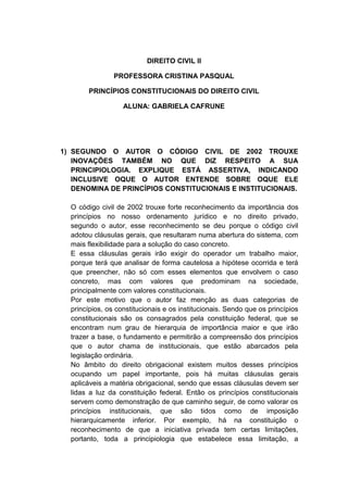 DIREITO CIVIL II 
PROFESSORA CRISTINA PASQUAL 
PRINCÍPIOS CONSTITUCIONAIS DO DIREITO CIVIL 
ALUNA: GABRIELA CAFRUNE 
1) SEGUNDO O AUTOR O CÓDIGO CIVIL DE 2002 TROUXE INOVAÇÕES TAMBÉM NO QUE DIZ RESPEITO A SUA PRINCIPIOLOGIA. EXPLIQUE ESTÁ ASSERTIVA, INDICANDO INCLUSIVE OQUE O AUTOR ENTENDE SOBRE OQUE ELE DENOMINA DE PRINCÍPIOS CONSTITUCIONAIS E INSTITUCIONAIS. 
O código civil de 2002 trouxe forte reconhecimento da importância dos princípios no nosso ordenamento jurídico e no direito privado, segundo o autor, esse reconhecimento se deu porque o código civil adotou cláusulas gerais, que resultaram numa abertura do sistema, com mais flexibilidade para a solução do caso concreto. 
E essa cláusulas gerais irão exigir do operador um trabalho maior, porque terá que analisar de forma cautelosa a hipótese ocorrida e terá que preencher, não só com esses elementos que envolvem o caso concreto, mas com valores que predominam na sociedade, principalmente com valores constitucionais. 
Por este motivo que o autor faz menção as duas categorias de princípios, os constitucionais e os institucionais. Sendo que os princípios constitucionais são os consagrados pela constituição federal, que se encontram num grau de hierarquia de importância maior e que irão trazer a base, o fundamento e permitirão a compreensão dos princípios que o autor chama de institucionais, que estão abarcados pela legislação ordinária. 
No âmbito do direito obrigacional existem muitos desses princípios ocupando um papel importante, pois há muitas cláusulas gerais aplicáveis a matéria obrigacional, sendo que essas cláusulas devem ser lidas a luz da constituição federal. Então os princípios constitucionais servem como demonstração de que caminho seguir, de como valorar os princípios institucionais, que são tidos como de imposição hierarquicamente inferior. Por exemplo, há na constituição o reconhecimento de que a iniciativa privada tem certas limitações, portanto, toda a principiologia que estabelece essa limitação, a  