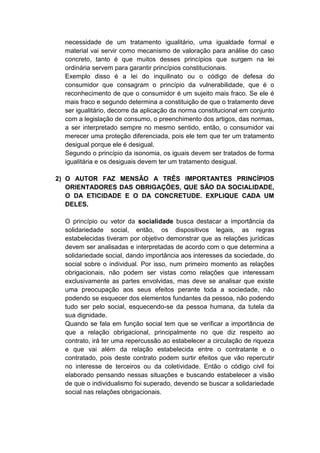 necessidade de um tratamento igualitário, uma igualdade formal e material vai servir como mecanismo de valoração para análise do caso concreto, tanto é que muitos desses princípios que surgem na lei ordinária servem para garantir princípios constitucionais. 
Exemplo disso é a lei do inquilinato ou o código de defesa do consumidor que consagram o princípio da vulnerabilidade, que é o reconhecimento de que o consumidor é um sujeito mais fraco. Se ele é mais fraco e segundo determina a constituição de que o tratamento deve ser igualitário, decorre da aplicação da norma constitucional em conjunto com a legislação de consumo, o preenchimento dos artigos, das normas, a ser interpretado sempre no mesmo sentido, então, o consumidor vai merecer uma proteção diferenciada, pois ele tem que ter um tratamento desigual porque ele é desigual. 
Segundo o princípio da isonomia, os iguais devem ser tratados de forma igualitária e os desiguais devem ter um tratamento desigual. 
2) O AUTOR FAZ MENSÃO A TRÊS IMPORTANTES PRINCÍPIOS ORIENTADORES DAS OBRIGAÇÕES, QUE SÃO DA SOCIALIDADE, O DA ETICIDADE E O DA CONCRETUDE. EXPLIQUE CADA UM DELES. 
O princípio ou vetor da socialidade busca destacar a importância da solidariedade social, então, os dispositivos legais, as regras estabelecidas tiveram por objetivo demonstrar que as relações jurídicas devem ser analisadas e interpretadas de acordo com o que determina a solidariedade social, dando importância aos interesses da sociedade, do social sobre o individual. Por isso, num primeiro momento as relações obrigacionais, não podem ser vistas como relações que interessam exclusivamente as partes envolvidas, mas deve se analisar que existe uma preocupação aos seus efeitos perante toda a sociedade, não podendo se esquecer dos elementos fundantes da pessoa, não podendo tudo ser pelo social, esquecendo-se da pessoa humana, da tutela da sua dignidade. 
Quando se fala em função social tem que se verificar a importância de que a relação obrigacional, principalmente no que diz respeito ao contrato, irá ter uma repercussão ao estabelecer a circulação de riqueza e que vai além da relação estabelecida entre o contratante e o contratado, pois deste contrato podem surtir efeitos que vão repercutir no interesse de terceiros ou da coletividade. Então o código civil foi elaborado pensando nessas situações e buscando estabelecer a visão de que o individualismo foi superado, devendo se buscar a solidariedade social nas relações obrigacionais. 
 