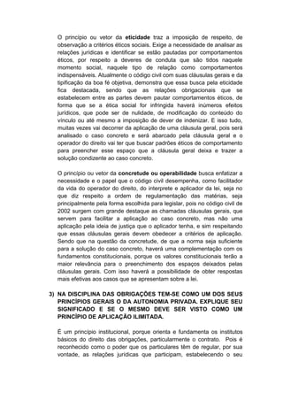 O princípio ou vetor da eticidade traz a imposição de respeito, de observação a critérios éticos sociais. Exige a necessidade de analisar as relações jurídicas e identificar se estão pautadas por comportamentos éticos, por respeito a deveres de conduta que são tidos naquele momento social, naquele tipo de relação como comportamentos indispensáveis. Atualmente o código civil com suas cláusulas gerais e da tipificação da boa fé objetiva, demonstra que essa busca pela eticidade fica destacada, sendo que as relações obrigacionais que se estabelecem entre as partes devem pautar comportamentos éticos, de forma que se a ética social for infringida haverá inúmeros efeitos jurídicos, que pode ser de nulidade, de modificação do conteúdo do vínculo ou até mesmo a imposição de dever de indenizar. E isso tudo, muitas vezes vai decorrer da aplicação de uma cláusula geral, pois será analisado o caso concreto e será abarcado pela cláusula geral e o operador do direito vai ter que buscar padrões éticos de comportamento para preencher esse espaço que a cláusula geral deixa e trazer a solução condizente ao caso concreto. 
O princípio ou vetor da concretude ou operabilidade busca enfatizar a necessidade e o papel que o código civil desempenha, como facilitador da vida do operador do direito, do interprete e aplicador da lei, seja no que diz respeito a ordem de regulamentação das matérias, seja principalmente pela forma escolhida para legislar, pois no código civil de 2002 surgem com grande destaque as chamadas cláusulas gerais, que servem para facilitar a aplicação ao caso concreto, mas não uma aplicação pela ideia de justiça que o aplicador tenha, e sim respeitando que essas cláusulas gerais devem obedecer a critérios de aplicação. Sendo que na questão da concretude, de que a norma seja suficiente para a solução do caso concreto, haverá uma complementação com os fundamentos constitucionais, porque os valores constitucionais terão a maior relevância para o preenchimento dos espaços deixados pelas cláusulas gerais. Com isso haverá a possibilidade de obter respostas mais efetivas aos casos que se apresentam sobre a lei. 
3) NA DISCIPLINA DAS OBRIGAÇÕES TEM-SE COMO UM DOS SEUS PRINCÍPIOS GERAIS O DA AUTONOMIA PRIVADA. EXPLIQUE SEU SIGNIFICADO E SE O MESMO DEVE SER VISTO COMO UM PRINCÍPIO DE APLICAÇÃO ILIMITADA. 
É um princípio institucional, porque orienta e fundamenta os institutos básicos do direito das obrigações, particularmente o contrato. Pois é reconhecido como o poder que os particulares têm de regular, por sua vontade, as relações jurídicas que participam, estabelecendo o seu  