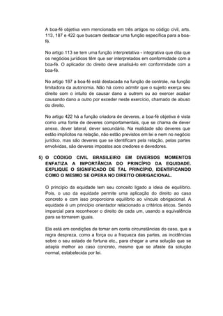 A boa-fé objetiva vem mencionada em três artigos no código civil, arts. 113, 187 e 422 que buscam destacar uma função específica para a boa- fé. No artigo 113 se tem uma função interpretativa - integrativa que dita que os negócios jurídicos têm que ser interpretados em conformidade com a boa-fé. O aplicador do direito deve analisá-lo em conformidade com a boa-fé. No artigo 187 a boa-fé está destacada na função de controle, na função limitadora da autonomia. Não há como admitir que o sujeito exerça seu direito com o intuito de causar dano a outrem ou ao exercer acabar causando dano a outro por exceder neste exercício, chamado de abuso do direito. No artigo 422 há a função criadora de deveres, a boa-fé objetiva é vista como uma fonte de deveres comportamentais, que se chama de dever anexo, dever lateral, dever secundário. Na realidade são deveres que estão implícitos na relação, não estão previstos em lei e nem no negócio jurídico, mas são deveres que se identificam pela relação, pelas partes envolvidas, são deveres impostos aos credores e devedores. 
5) O CÓDIGO CIVIL BRASILEIRO EM DIVERSOS MOMENTOS ENFATIZA A IMPORTÂNCIA DO PRINCÍPIO DA EQUIDADE. EXPLIQUE O SIGNIFICADO DE TAL PRINCÍPIO, IDENTIFICANDO COMO O MESMO SE OPERA NO DIREITO OBRIGACIONAL. 
O princípio da equidade tem seu conceito ligado a ideia de equilíbrio. Pois, o uso da equidade permite uma aplicação do direito ao caso concreto e com isso proporciona equilíbrio ao vínculo obrigacional. A equidade é um princípio orientador relacionado a critérios éticos. Sendo imparcial para reconhecer o direito de cada um, usando a equivalência para se tornarem iguais. 
Ela está em condições de tomar em conta circunstâncias do caso, que a regra despreza, como a força ou a fraqueza das partes, as incidências sobre o seu estado de fortuna etc., para chegar a uma solução que se adapta melhor ao caso concreto, mesmo que se afaste da solução normal, estabelecida por lei. 