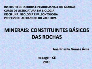 INSTITUTO DE ESTUDOS E PESQUISAS VALE DO ACARAÚ.
CURSO DE LICENCIATURA EM BIOLOGIA
DISCIPLINA: GEOLOGIA E PALEONTOLOGIA
PROFESSOR: ALEXANDRO DO VALE SILVA
MINERAIS: CONSTITUINTES BÁSICOS
DAS ROCHAS
Ana Priscila Gomes Ávila
Itapagé – CE
2016
 