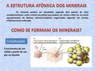Os minerais podem ser estudados segundo dois pontos de vista
complementares: como cristais (ou grãos) que podem ser vistos a olho nu, ou como
agrupamentos de átomos submicroscópicos organizados segundo um arranjo
tridimensional ordenado.
Cristalização
Crescimento de um
sólido a partir de um
gás ou líquido.
 