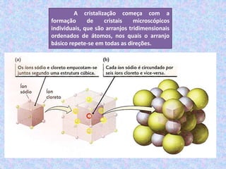 A cristalização começa com a
formação de cristais microscópicos
individuais, que são arranjos tridimensionais
ordenados de átomos, nos quais o arranjo
básico repete-se em todas as direções.
 