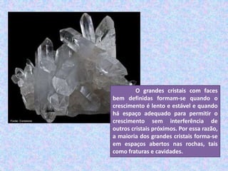 O grandes cristais com faces
bem definidas formam-se quando o
crescimento é lento e estável e quando
há espaço adequado para permitir o
crescimento sem interferência de
outros cristais próximos. Por essa razão,
a maioria dos grandes cristais forma-se
em espaços abertos nas rochas, tais
como fraturas e cavidades.
 