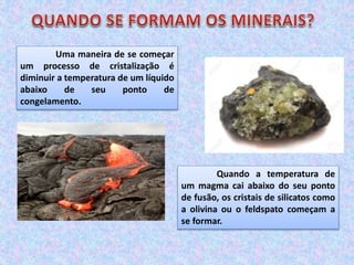 Uma maneira de se começar
um processo de cristalização é
diminuir a temperatura de um líquido
abaixo de seu ponto de
congelamento.
Quando a temperatura de
um magma cai abaixo do seu ponto
de fusão, os cristais de silicatos como
a olivina ou o feldspato começam a
se formar.
 