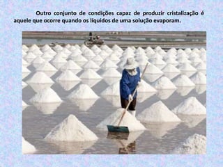Outro conjunto de condições capaz de produzir cristalização é
aquele que ocorre quando os líquidos de uma solução evaporam.
 