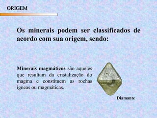 ORIGEM
Os minerais podem ser classificados de
acordo com sua origem, sendo:
Minerais magmáticos são aqueles
que resultam da cristalização do
magma e constituem as rochas
ígneas ou magmáticas.
Diamante
 