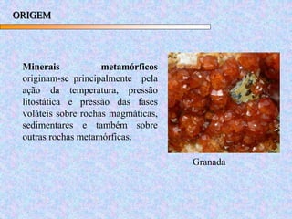 ORIGEM
Minerais metamórficos
originam-se principalmente pela
ação da temperatura, pressão
litostática e pressão das fases
voláteis sobre rochas magmáticas,
sedimentares e também sobre
outras rochas metamórficas.
Granada
 