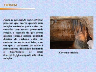 ORIGEM
Perda de gás agindo como solvente:
processo que ocorre quando uma
solução contendo gases entra em
contados com rochas provocando
reação, a exemplo do que ocorre
quando solução aquosa contendo
dióxido de carbono entra em
contato com rochas calcárias, caso
em que o carbonato de cálcio é
parcialmente dissolvido formando
o bicarbonato de cálcio
(CaH2(CO3)2), composto solúvel na
solução.
Caverna calcária
 