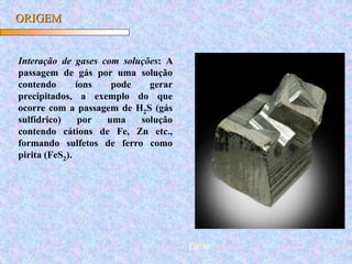 ORIGEM
Interação de gases com soluções: A
passagem de gás por uma solução
contendo íons pode gerar
precipitados, a exemplo do que
ocorre com a passagem de H2S (gás
sulfídrico) por uma solução
contendo cátions de Fe, Zn etc.,
formando sulfetos de ferro como
pirita (FeS2).
Pirita
 