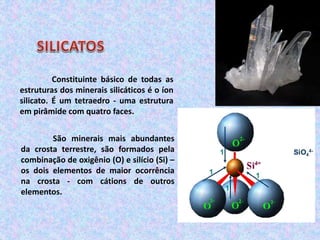 Constituinte básico de todas as
estruturas dos minerais silicáticos é o íon
silicato. É um tetraedro - uma estrutura
em pirâmide com quatro faces.
São minerais mais abundantes
da crosta terrestre, são formados pela
combinação de oxigênio (O) e silício (Si) –
os dois elementos de maior ocorrência
na crosta - com cátions de outros
elementos.
 