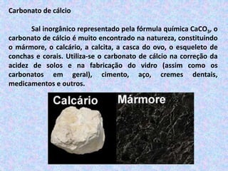 Carbonato de cálcio
Sal inorgânico representado pela fórmula química CaCO3, o
carbonato de cálcio é muito encontrado na natureza, constituindo
o mármore, o calcário, a calcita, a casca do ovo, o esqueleto de
conchas e corais. Utiliza-se o carbonato de cálcio na correção da
acidez de solos e na fabricação do vidro (assim como os
carbonatos em geral), cimento, aço, cremes dentais,
medicamentos e outros.
 