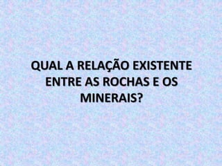 QUAL A RELAÇÃO EXISTENTE
ENTRE AS ROCHAS E OS
MINERAIS?
 