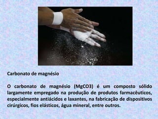 Carbonato de magnésio
O carbonato de magnésio (MgCO3) é um composto sólido
largamente empregado na produção de produtos farmacêuticos,
especialmente antiácidos e laxantes, na fabricação de dispositivos
cirúrgicos, fios elásticos, água mineral, entre outros.
 